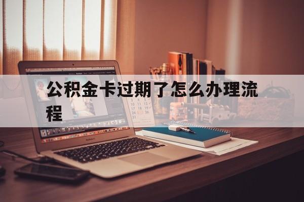 弥勒最新公积金卡过期了怎么办理流程方法分析(最方便真实的弥勒住房公积金卡到期了会影响取公积金吗方法)