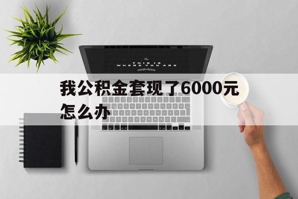弥勒最新我公积金套现了6000元怎么办方法分析(最方便真实的弥勒住房公积金套取现金方法)